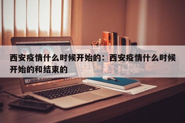西安疫情什么时候开始的：西安疫情什么时候开始的和结束的