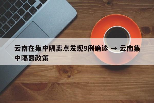 云南在集中隔离点发现9例确诊 → 云南集中隔离政策