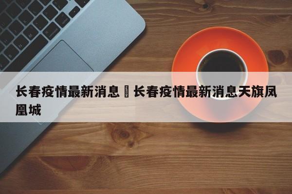 长春疫情最新消息›长春疫情最新消息天旗凤凰城