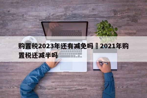 购置税2023年还有减免吗›2021年购置税还减半吗