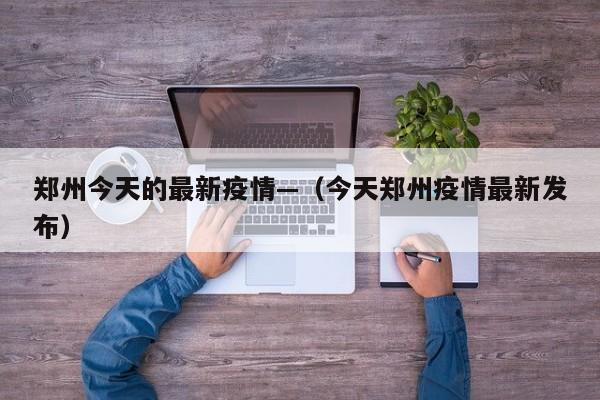 郑州今天的最新疫情—（今天郑州疫情最新发布）
