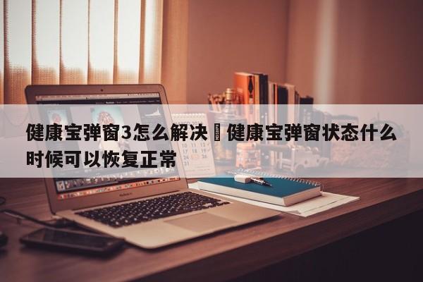 健康宝弹窗3怎么解决›健康宝弹窗状态什么时候可以恢复正常