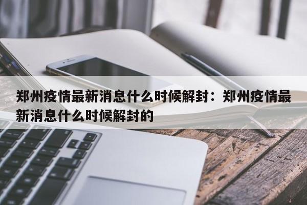 郑州疫情最新消息什么时候解封：郑州疫情最新消息什么时候解封的