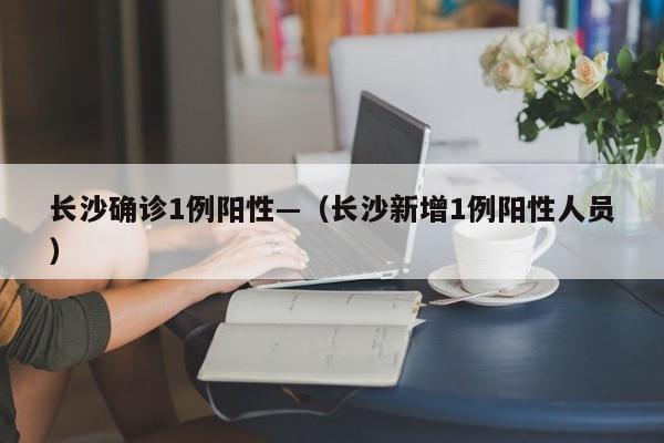 长沙确诊1例阳性—（长沙新增1例阳性人员）