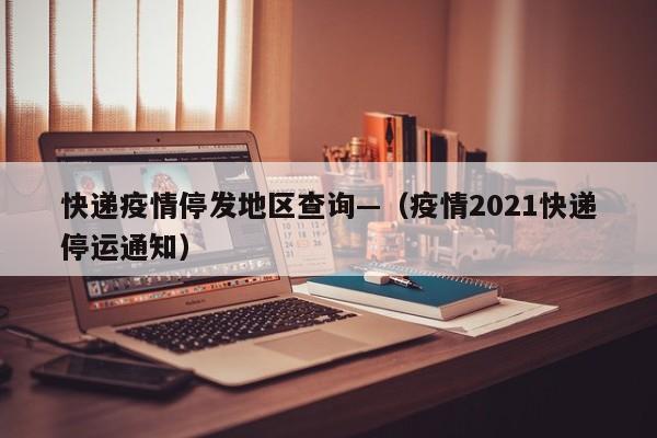 快递疫情停发地区查询—（疫情2021快递停运通知）