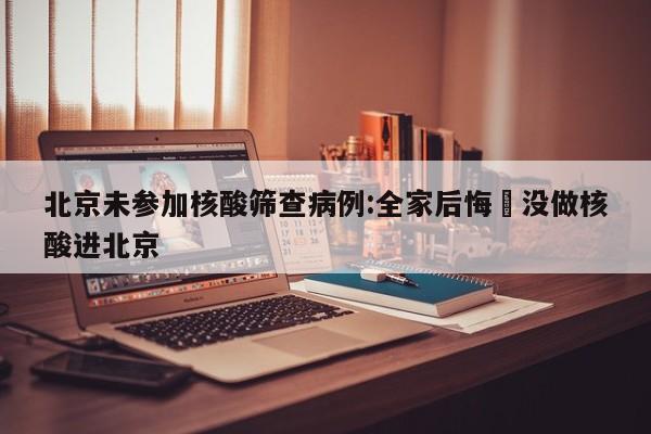 北京未参加核酸筛查病例:全家后悔›没做核酸进北京