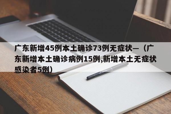 广东新增45例本土确诊73例无症状—（广东新增本土确诊病例15例,新增本土无症状感染者5例）