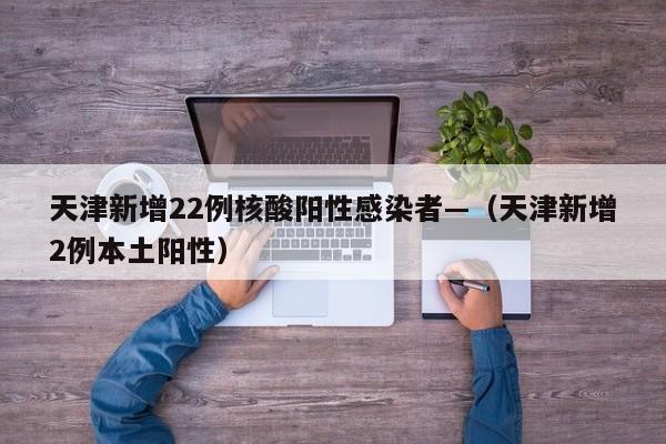 天津新增22例核酸阳性感染者—（天津新增2例本土阳性）