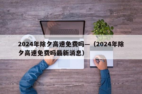 2024年除夕高速免费吗—（2024年除夕高速免费吗最新消息）