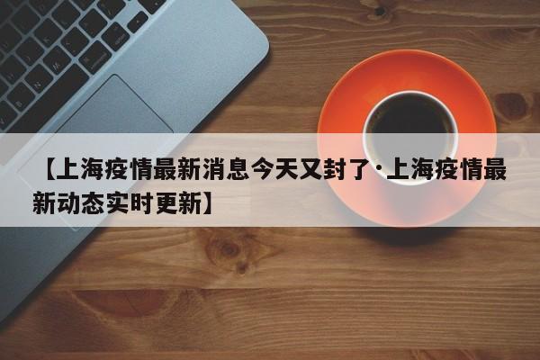 【上海疫情最新消息今天又封了·上海疫情最新动态实时更新】