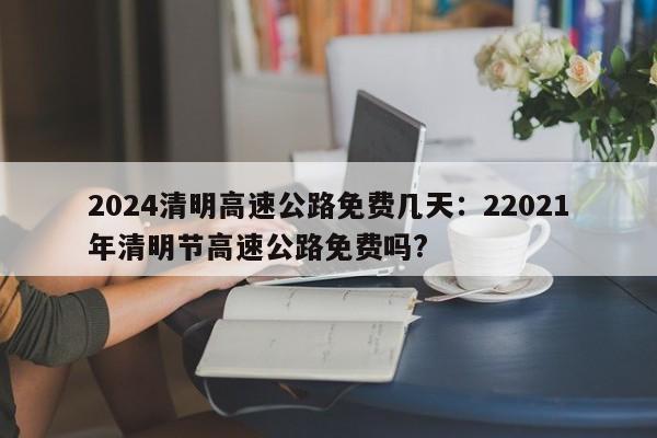 2024清明高速公路免费几天:22021年清明节高速公路免费吗?