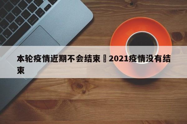 本轮疫情近期不会结束›2021疫情没有结束