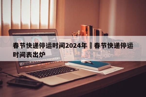 春节快递停运时间2024年›春节快递停运时间表出炉