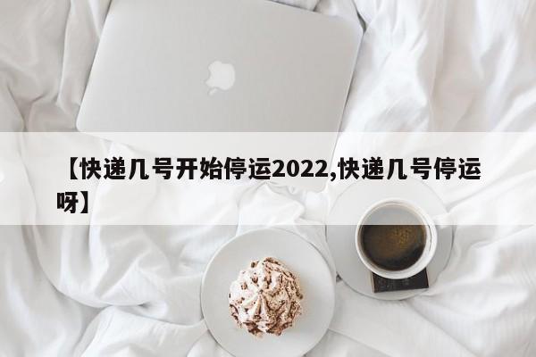 【快递几号开始停运2022,快递几号停运呀】