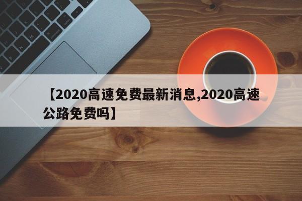 【2020高速免费最新消息,2020高速公路免费吗】