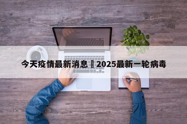 今天疫情最新消息›2025最新一轮病毒