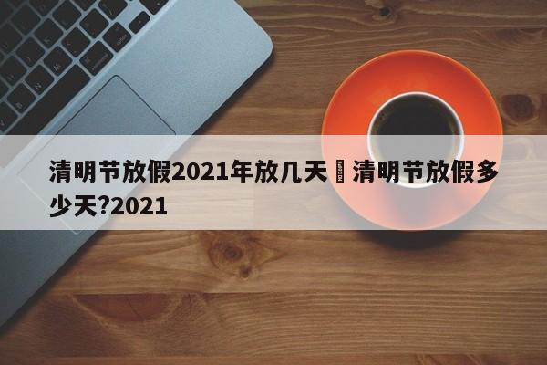 清明节放假2021年放几天›清明节放假多少天?2021