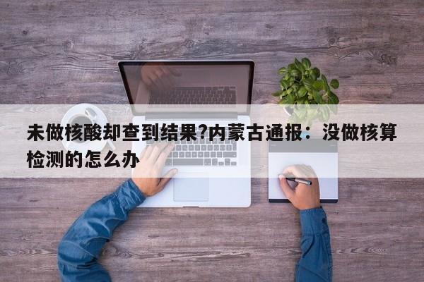 未做核酸却查到结果?内蒙古通报:没做核算检测的怎么办