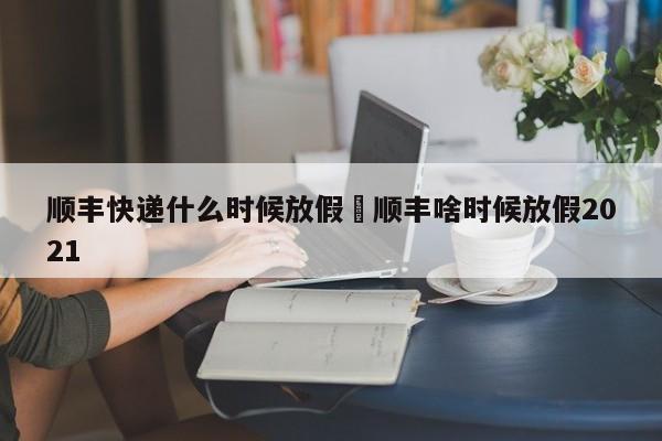 顺丰快递什么时候放假›顺丰啥时候放假2021