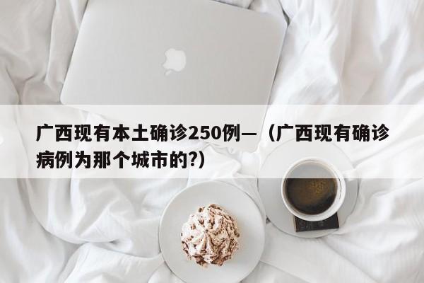 广西现有本土确诊250例—(广西现有确诊病例为那个城市的?)