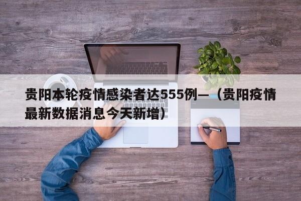 贵阳本轮疫情感染者达555例—(贵阳疫情最新数据消息今天新增)
