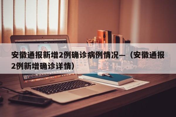 安徽通报新增2例确诊病例情况—(安徽通报2例新增确诊详情)