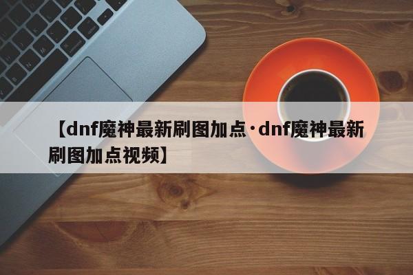 【dnf魔神最新刷图加点·dnf魔神最新刷图加点视频】