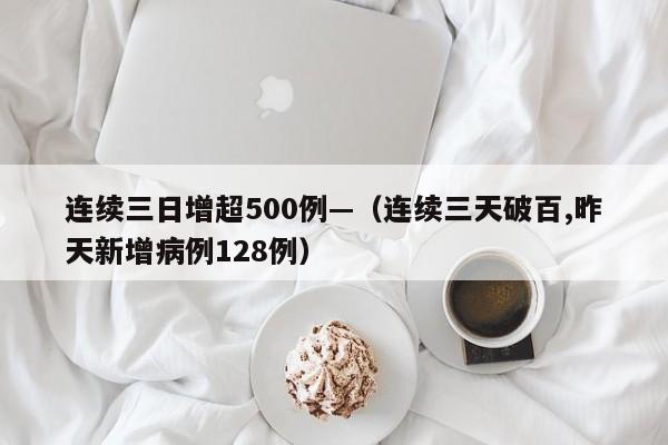 连续三日增超500例—(连续三天破百,昨天新增病例128例)