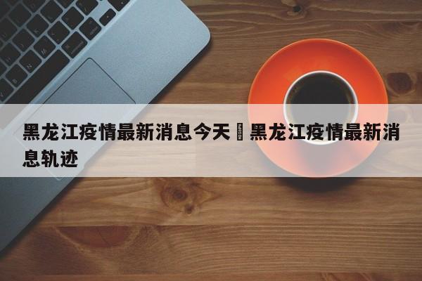 黑龙江疫情最新消息今天›黑龙江疫情最新消息轨迹