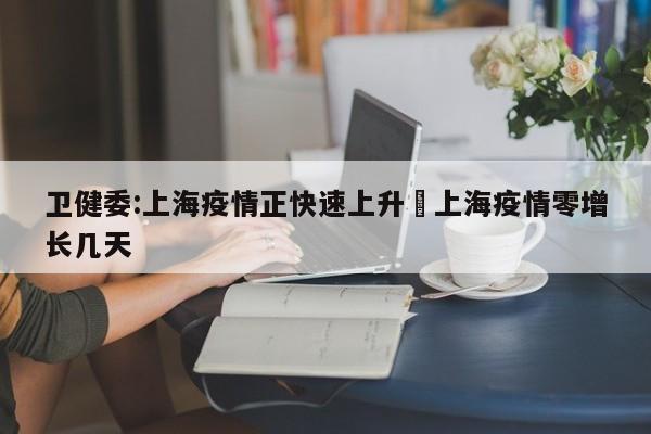 卫健委:上海疫情正快速上升›上海疫情零增长几天