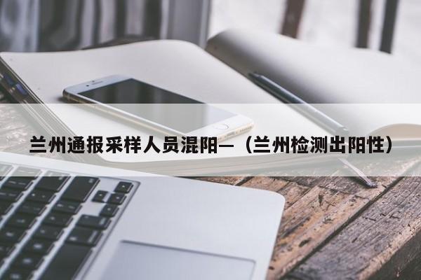 兰州通报采样人员混阳—(兰州检测出阳性)