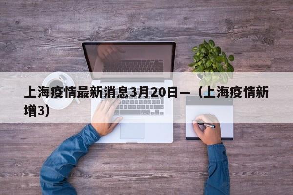 上海疫情最新消息3月20日—(上海疫情新增3)