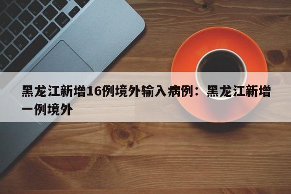 黑龙江新增16例境外输入病例:黑龙江新增一例境外