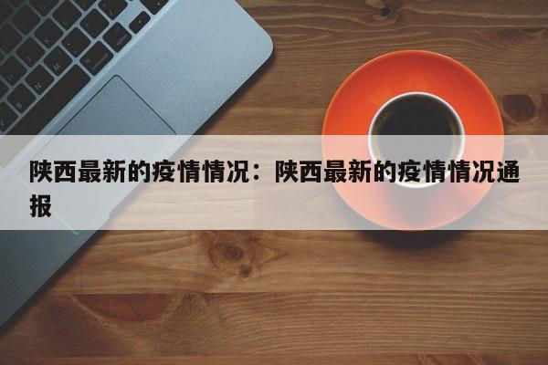 陕西最新的疫情情况:陕西最新的疫情情况通报