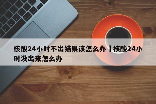 核酸24小时不出结果该怎么办›核酸24小时没出来怎么办