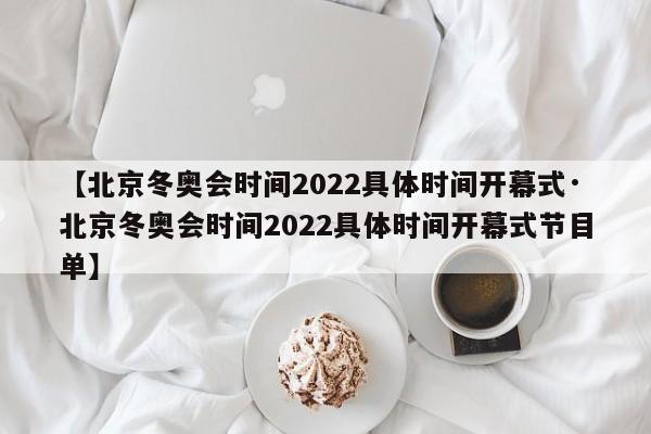 【北京冬奥会时间2022具体时间开幕式·北京冬奥会时间2022具体时间开幕式节目单】