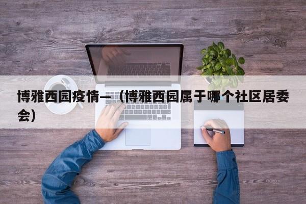 博雅西园疫情—（博雅西园属于哪个社区居委会）