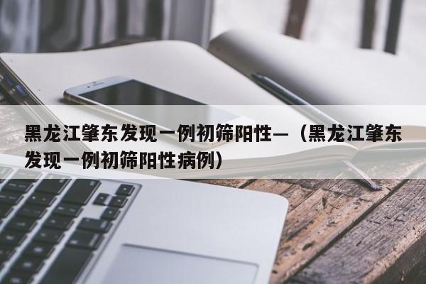 黑龙江肇东发现一例初筛阳性—（黑龙江肇东发现一例初筛阳性病例）