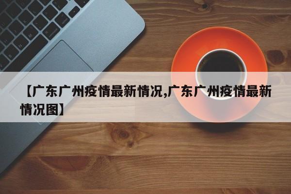 【广东广州疫情最新情况,广东广州疫情最新情况图】