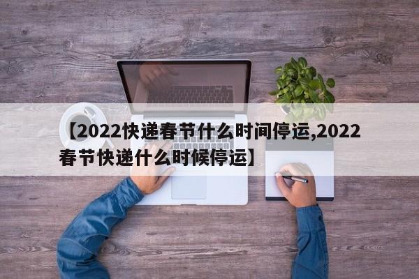 【2022快递春节什么时间停运,2022春节快递什么时候停运】