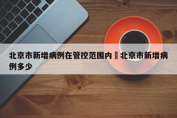 北京市新增病例在管控范围内›北京市新增病例多少