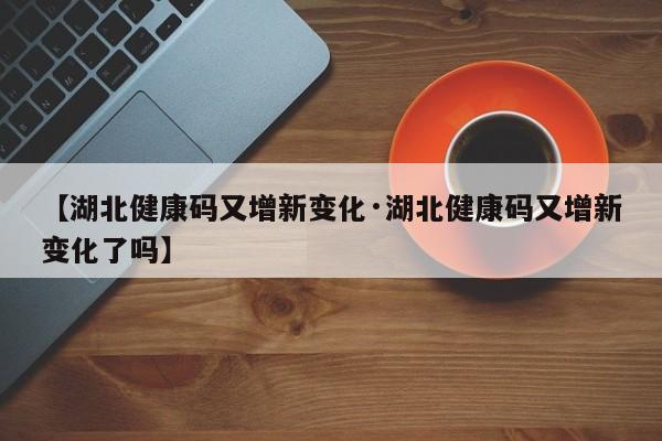 【湖北健康码又增新变化·湖北健康码又增新变化了吗】