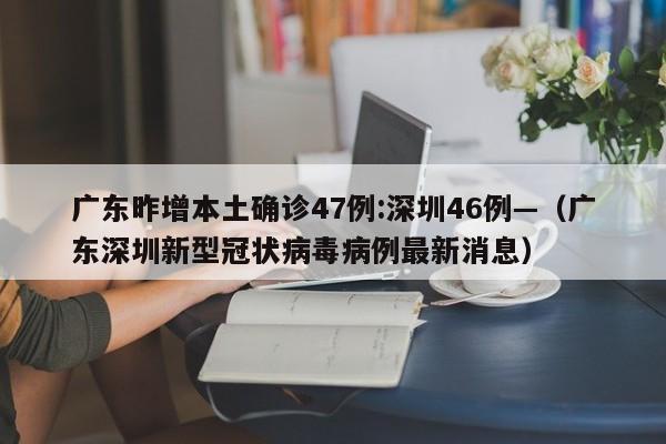广东昨增本土确诊47例:深圳46例—（广东深圳新型冠状病毒病例最新消息）