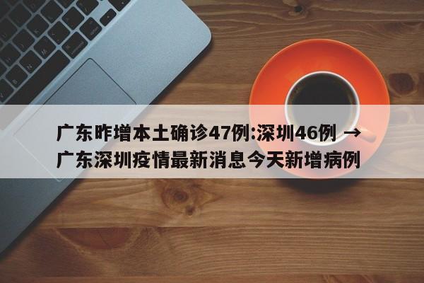 广东昨增本土确诊47例:深圳46例 → 广东深圳疫情最新消息今天新增病例