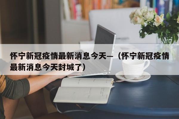 怀宁新冠疫情最新消息今天—（怀宁新冠疫情最新消息今天封城了）