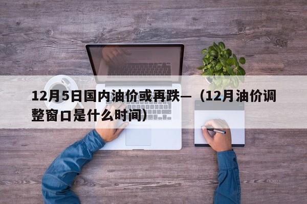 12月5日国内油价或再跌—（12月油价调整窗口是什么时间）