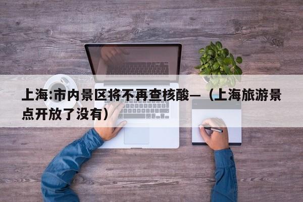 上海:市内景区将不再查核酸—（上海旅游景点开放了没有）