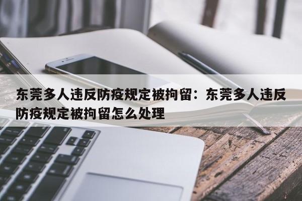 东莞多人违反防疫规定被拘留：东莞多人违反防疫规定被拘留怎么处理
