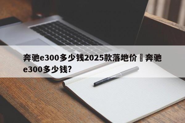 奔驰e300多少钱2025款落地价›奔驰e300多少钱?