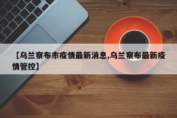 【乌兰察布市疫情最新消息,乌兰察布最新疫情管控】